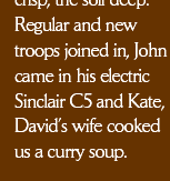  crisp, the soil deep.  Regular and new
troops joined in, John came in his electric Sinclair C5 and Kate, David’s wife cooked us a curry soup.
