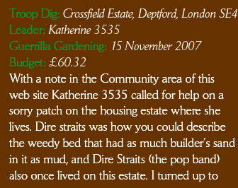 Guerrilla Gardening 15 November 2007 Budget £60.32. With a note in the Community area of this web site Katherine 3535 called for help on a  sorry patch on the housing estate where she lives. Dire straits was how you could describe the weedy bed that had as much builder’s sand in it as mud, and Dire Straits (the pop band) also once lived on this estate. I turned up to