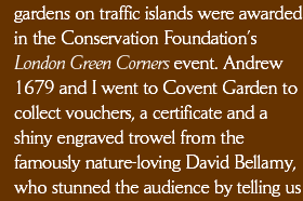 gardens on traffic islands were awarded in the Conservation Foundation’s London Green Corners event. Andrew 1679 and I went to Covent Garden to collect vouchers, a certificate and a shiny engraved trowel from the famously nature-loving David Bellamy, who stunned the audience by telling us