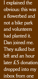 I explained the obvious: this was a flowerbed and not a bike park and that volunteers had planted it. Dan joined me. They sulked but left and an hour later a £5 donation dropped into my inbox