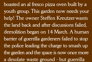 boasted an al fresco pizza oven built by a youth group. This garden now needs your help! The owner Steffen Kreutzer wants the land back and after discussions failed, demolition began on 14 March. A human barrier of guerrilla gardeners failed to stop the police leading the charge to smash up the garden and the space is now once more a desolate waste ground - but guerrilla gardeners 