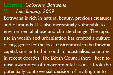 Botswana is rich in natural beauty, precious creatures and diamonds. It is also increasingly vulnerable to environmental abuse and climate change. The rapid rise in wealth and urbanisation has created a culture of negligence for the local environment in the thriving capital , similar to the mood in industrialised countries in recent decades. The British Council there - keen to raise awareness of environmental issues - took to potentially controversial decision to invite me 