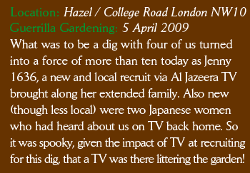 Location: Hazel / College Road London NW10 What was to be a dig with four of us turned into a force of more than ten today as Jenny 1636, a new and local recruit via Al Jazeera TV brought along her extended family. Also new (though less local) were two Japanese women who had heard about us on TV back home. So it was spooky, given the impact of TV at recruiting for this dig, that a TV was there littering the garden! You can view my very short video snap of the dig here.