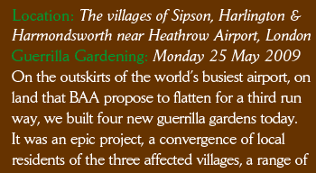 Location: The villages of Sipson, Harlington &  Harmondsworth near Heathrow Airport, London Guerrilla Gardening: Monday 25 May 2009 On the outskirts of the world’s busiest airport, on land that BAA propose to flatten for a third run way, we built four new guerrilla gardens today. It was an epic project, a convergence of local residents of the three affected villages, a range of