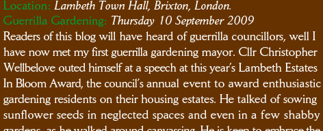Location: Lambeth Town Hall, Brixton, London. Guerrilla Gardening: Thursday 10 September 2009 Readers of this blog will have heard of guerrilla councillors, well I have now met my first guerrilla gardening mayor. Cllr Christopher Wellbelove outed himself at a speech at this year’s Lambeth Estates In Bloom Award, the council’s annual event to award enthusiastic gardening residents on their housing estates. He talked of sowing sunflower seeds in neglected spaces and even in a few shabby gardens, as he walked around canvassing. He is keen to embrace the 