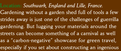 Location: Southwark, England and Lille, France. Gardening without a garden shed full of tools a few strides away is just one of the challenges of guerrilla  gardening. But lugging your materials around the  streets can become something of a carnival as well as a “carbon-negative” showcase for green travel, especially if you set about constructing an ingenious 