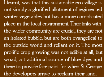 I learnt, was that this sustainable eco village is  not simply a glorified allotment of regimented winter vegetables but has a more complicated place in the local environment. Their links with  the wider community are crucial, they are not an isolated bubble, but are both evangelical to the outside world and reliant on it. The most prolific crop growing was not edible at all, but woad, a traditional source of blue dye, and  there to provide face paint for when St George the developers arrive to reclaim their land. 