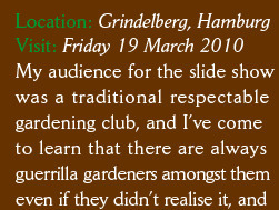 Location: Grindelberg, Hamburg Visit: Friday 19 March 2010 My audience for the slide show was a traditional respectable gardening club, and I’ve come  to learn that there are always guerrilla gardeners amongst them even if they didn’t realise it, and