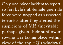 Only one minor incident to report  so far: Lyla’s all-female guerrilla force were stopped as suspected terrorists after they alerted the  suspicions of MI5 (inevitable perhaps given their sunflower sowing was taking place within view of the spy HQ’s windows)