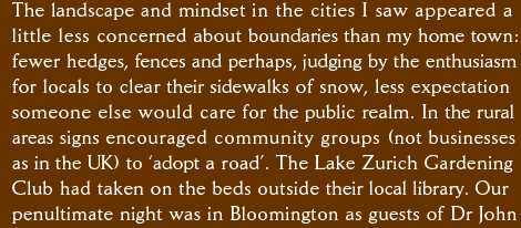 The landscape and mindset in the cities I saw appeared a little less concerned about boundaries than my home town: fewer hedges, fences and perhaps, judging by the enthusiasm for locals to clear their sidewalks of snow, less expectation someone else would care for the public realm. In the rural  areas signs encouraged community groups (not businesses  as in the UK) to ‘adopt a road’. The Lake Zurich Gardening  Club had taken on the beds outside their local library. Our penultimate night was in Bloomington as guests of Dr John 
