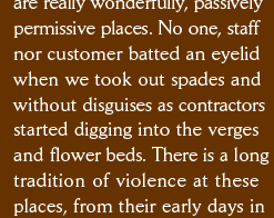 are really wonderfully, passively permissive places. No one, staff nor customer batted an eyelid when we took out spades and  without disguises as contractors started digging into the verges and flower beds. There is a long tradition of violence at these places, from their early days in 