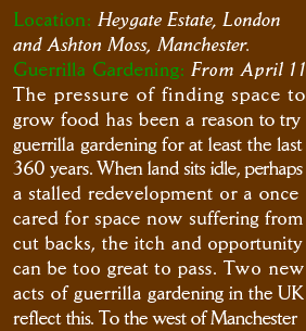 Location: Heygate Estate, London  and Ashton Moss, Manchester. Guerrilla Gardening: From April 11 The pressure of finding space to  grow food has been a reason to try guerrilla gardening for at least the last 360 years. When land sits idle, perhaps a stalled redevelopment or a once  cared for space now suffering from  cut backs, the itch and opportunity can be too great to pass. Two new  acts of guerrilla gardening in the UK reflect this. To the west of Manchester 