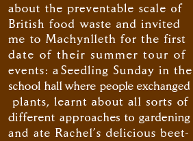 about the preventable scale of  British food waste and invited me to Machynlleth for the first  date of their summer tour of  events: a Seedling Sunday in the school hall where people exchanged  plants, learnt about all sorts of  different approaches to gardening and ate Rachel’s delicious beet-