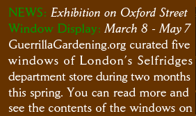 NEWS: Exhibition on Oxford Street Window Display: March 8 - May 7 GuerrillaGardening.org curated five windows of London’s Selfridges department store during two months this spring. You can read more and see the contents of the windows on