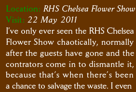Location: RHS Chelsea Flower Show Visit: 22 May 2011 I’ve only ever seen the RHS Chelsea  Flower Show chaotically, normally after the guests have gone and the contrators come in to dismantle it, because that’s when there’s been a chance to salvage the waste. I even