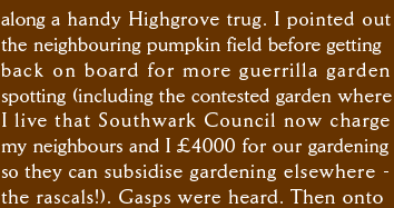 along a handy Highgrove trug. I pointed out the neighbouring pumpkin field before getting back on board for more guerrilla garden  spotting (including the still contested garden where I live that Southwark Council charge my neighbours and I £4000 for our gardening  so they can subsidise maintenance elsewhere  - the rascals!). Gasps were heard. Then onto 