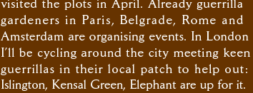visited the plots in April. Already guerrilla gardeners in Paris, Belgrade, Rome and  Amsterdam are organising events. In London I’ll be cycling around the city meeting keen guerrillas in their local patch to help out: Islington, Kensal Green, Elephant are up for it.  