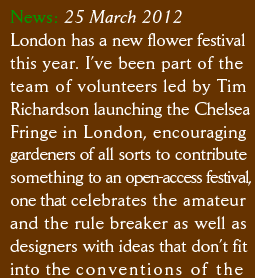News: 25 March 2012 London has a new flower festival this year. I’ve been part of the  team of volunteers led by Tim  Richardson launching the Chelsea Fringe in London, encouraging  gardeners of all sorts to contribute something to an open-access festival, one that celebrates the amateur  and the rule breaker as well as designers with ideas that don’t fit into the conventions of the