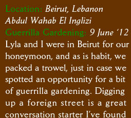 Location: Beirut, Lebanon Abdul Wahab El Inglizi Guerrilla Gardening: 9 June 12 Lyla and I were in Beirut for our honeymoon, and as is habit, we  packed a trowel, just in case we spotted an opportunity for a bit of guerrilla gardening. Digging up a foreign street is a great conversation starter I’ve found 