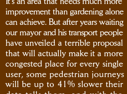 It’s an area that needs much more improvement than gardening alone can achieve. But after years waiting our mayor and his transport people have unveiled a terrible proposal that will actually make it a more congested place for every single user, some pedestrian journeys will be up to 41% slower