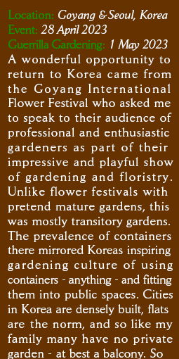 Location: Goyang & Seoul, Korea. Event: 28 April 2023 Guerrilla Gardening:  1 May 2023
A wonderful opportunity to return to Korea came from the Goyang International Flower Festival who asked me to speak to their audience of professional and enthusiastic gardeners as part of their impressive and playful show of gardening and floristry. Unlike flower festivals with pretend mature gardens, this was mostly transitory gardens. The prevalence of containers there mirrored Koreas inspiring gardening culture of using containers - anything - and fitting them into public spaces. Cities in Korea are densely built, flats are the norm, and so like my family many have no private garden - at best a balcony. So 
