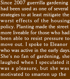 Since 2007 guerrilla gardening had been used as one of several strategies to at least mitigate the worst effects of the housing renewal policy. Planting made the street more liveable for those who had been able to resist pressure to move out. I spoke to Eleanor who was active in the early days. She�s no fan of gardening, she laughed when I speculated it was a pleasure, but she was motivated to smarten up the 