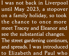 I was not back in Liverpool again until May 2023, a stopover on a family holiday, so took the chance to once more meet Tracey and Eleanor and see the substantial changes. The street gardening continues, and spreads. I was introduced to Elizabeth and Paul who 