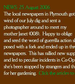 The local newspapers in Plymouth got
wind of our July dig and sent a photographer around to meet my mother Janet (008).  Happy to oblige 
and seed the word of guerrilla action she posed with a fork and ended up in three newspapers.  This has rallied new support
and led to peculiar incidents in Co-Op when she’s been stopped by strangers and thanked for her gardening.  Click the articles to read them.
