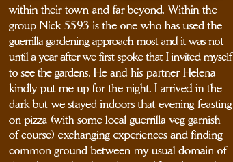 within their town and far beyond. Within the group Nick 5593 is the one who has used the guerrilla gardening approach most and it was not until a year after we first spoke that I invited myself to see the gardens. He and his partner Helena kindly put me up for the night. I arrived in the dark but we stayed indoors that evening feasting on pizza (with some local guerrilla veg garnish of course) exchanging experiences and finding common ground between my usual domain of 