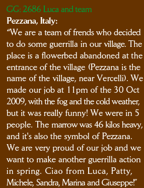 GG: 2686 Luca and team Pezzana, Italy: “We are a team of frends who decided to do some guerrilla in our village. The  place is a flowerbed abandoned at the entrance of the village (Pezzana is the  name of the village, near Vercelli). We made our job at 11pm of the 30 Oct 2009, with the fog and the cold weather,  but it was really funny! We were in 5  people. The marrow was 46 kilos heavy,  and it's also the symbol of Pezzana.  We are very proud of our job and we  want to make another guerrilla action  in spring. Ciao from Luca, Patty,  Michele, Sandra, Marina and Giuseppe!”