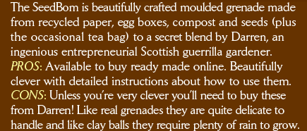 The SeedBom is beautifully crafted moulded grenade made from recycled paper, egg boxes, compost and seeds (plus the occasional tea bag) to a secret blend by Darren, an ingenious entrepreneurial Scottish guerrilla gardener. PROS: Available to buy ready made online. Beautifully clever with detailed instructions about how to use them. CONS: Unless you’re very clever you’ll need to buy these from Darren! Like real grenades they are quite delicate to handle and like clay balls they require plenty of rain to grow.        Kabloom - information about the SeedBom. 