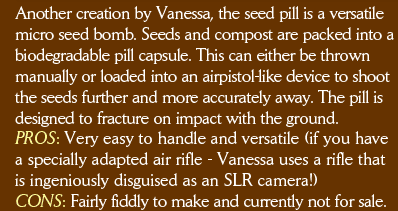 Another creation by Vanessa, the seed pill is a versatile micro seed bomb. Seeds and compost are packed into a biodegradable pill capsule. This can either be thrown  manually or loaded into an airpistol-like device to shoot the seeds further and more accurately away. The pill is designed to fracture on impact with the ground. PROS: Very easy to handle and versatile (if you have a specially adapted air rifle - Vanessa uses a rifle that is ingeniously disguised as an SLR camera!) CONS: Fairly fiddly to make and currently not for sale. 