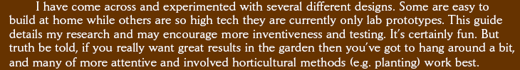 I have come across and experimented with several different designs. Some are easy to build at home while others are so high tech they are currently only lab prototypes. This guide details my research and may encourage more inventiveness and testing. Its certainly fun. But truth be told, if you really want great results in the garden then youve got to hang around a bit, and many of more attentive and involved horticultural methods (e.g. planting) work best.
