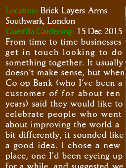  Location: Brick Layers Arms Southwark, London. Guerrilla Gardening:  15 Dec 2015. From time to time businesses get in touch looking to do something together. It usually doesn�t make sense, but when Co-op Bank (who I�ve been a customer of for about ten years) said they would like to celebrate people who went about improving the world a bit differently, it sounded like a good idea. I chose a new place, one I�d been eyeing up for a while, and suggested we