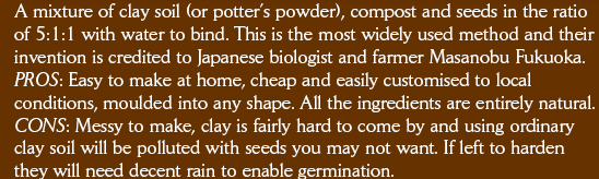 A mixture of clay soil (or potter’s powder), compost and seeds in the ratio of 5:1:1 with water to bind. This is the most widely used method and their invention is credited to Japanese biologist and farmer Masanobu Fukuoka.  PROS: Easy to make at home, cheap and easily customised to local conditions, moulded into any shape. All the ingredients are entirely natural. CONS: Dirty to carry, the clay can easily become baked solid which then slows or prevents germination if there is insufficient rain.  Click here to find out more: